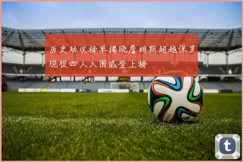 历史助攻榜单揭晓詹姆斯超越保罗现役四人入围威登上榜