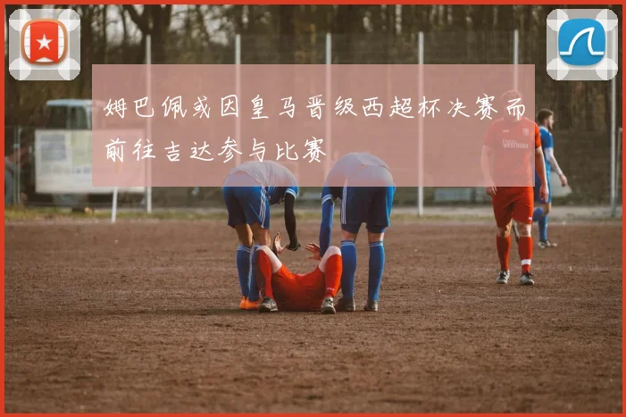 姆巴佩或因皇马晋级西超杯决赛而前往吉达参与比赛