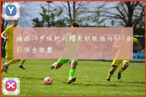 梅西38岁依然闪耀美职联场均853分引领全联盟