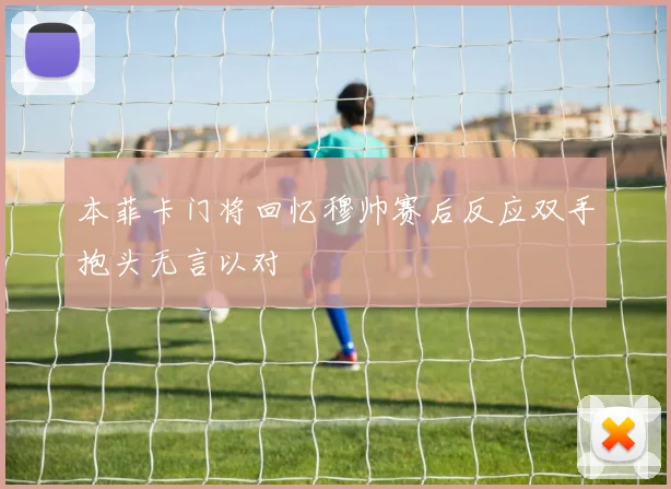 本菲卡门将回忆穆帅赛后反应双手抱头无言以对