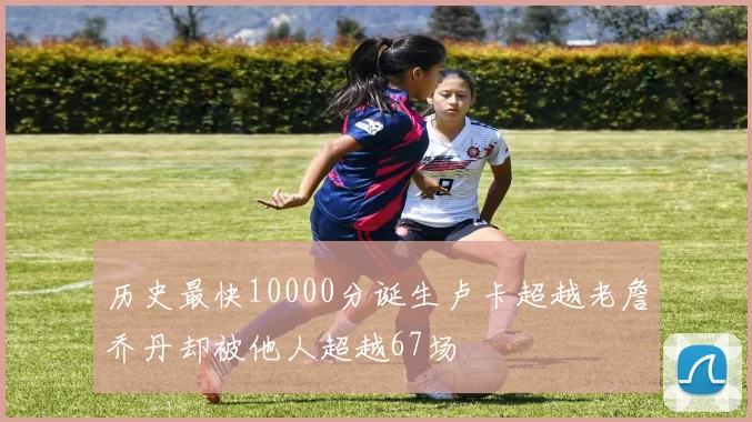 历史最快10000分诞生卢卡超越老詹乔丹却被他人超越67场