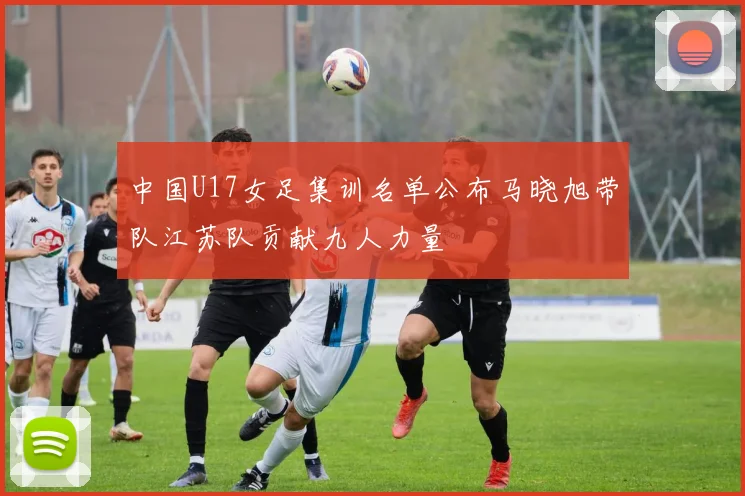 中国U17女足集训名单公布马晓旭带队江苏队贡献九人力量