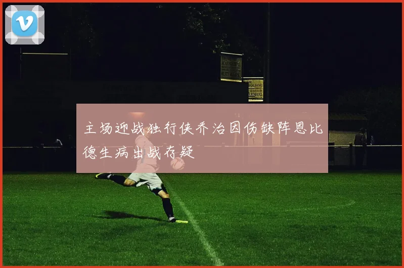 主场迎战独行侠乔治因伤缺阵恩比德生病出战存疑