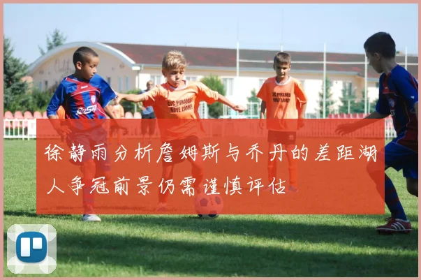 徐静雨分析詹姆斯与乔丹的差距湖人争冠前景仍需谨慎评估
