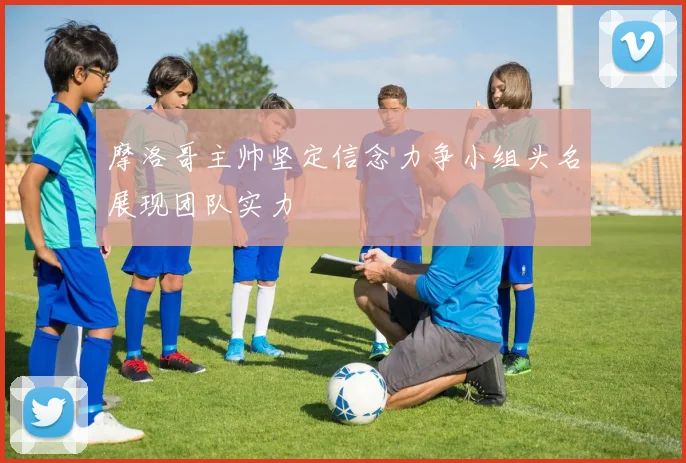 摩洛哥主帅坚定信念力争小组头名展现团队实力