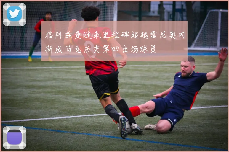 格列兹曼迎来里程碑超越雷尼奥内斯成马竞历史第四出场球员