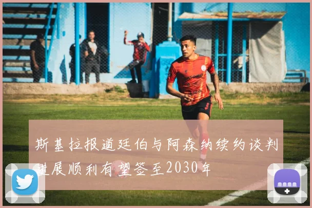 斯基拉报道廷伯与阿森纳续约谈判进展顺利有望签至2030年