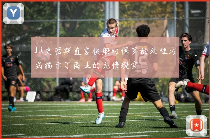 JR史密斯直言快船对保罗的处理方式揭示了商业的无情现实