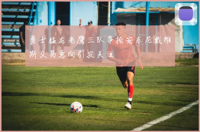 勇士猛龙老鹰三队争抢安东尼戴维斯交易意向引发关注