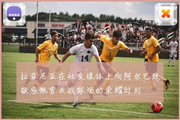拉菲尼亚在社交媒体上向阿尔巴致敬感慨曾共战球场的荣耀时刻