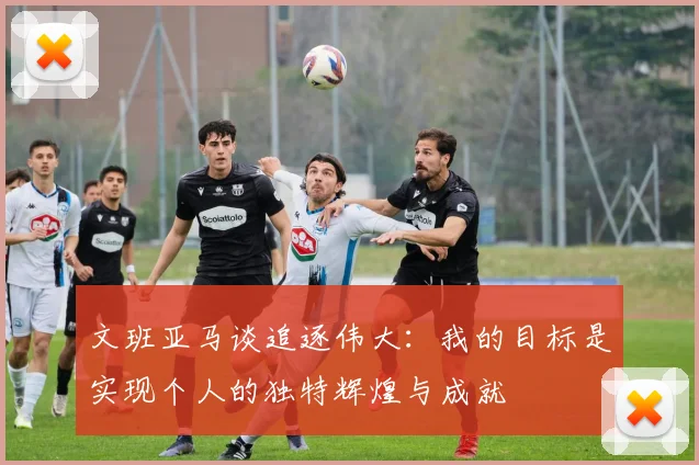 文班亚马谈追逐伟大：我的目标是实现个人的独特辉煌与成就