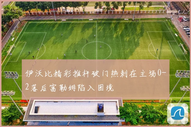 伊沃比精彩推杆破门热刺在主场0-2落后富勒姆陷入困境
