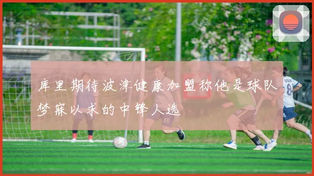 库里期待波津健康加盟称他是球队梦寐以求的中锋人选