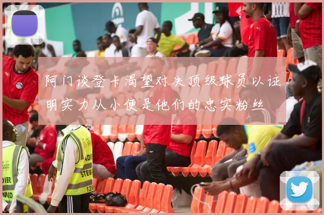 阿门谈登卡渴望对决顶级球员以证明实力从小便是他们的忠实粉丝