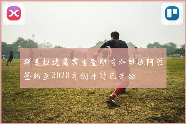 斯基拉透露雷吉隆即将加盟迈阿密签约至2028年倒计时已开始