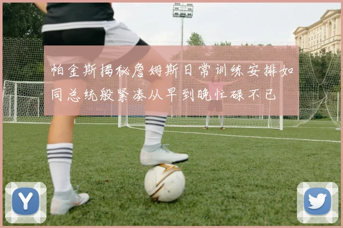 帕金斯揭秘詹姆斯日常训练安排如同总统般紧凑从早到晚忙碌不已