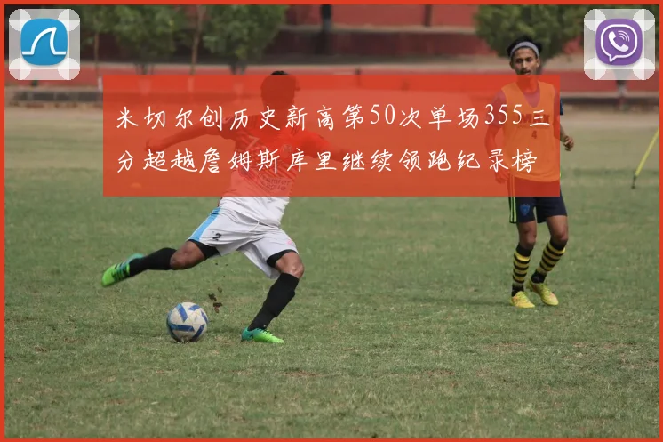 米切尔创历史新高第50次单场355三分超越詹姆斯库里继续领跑纪录榜