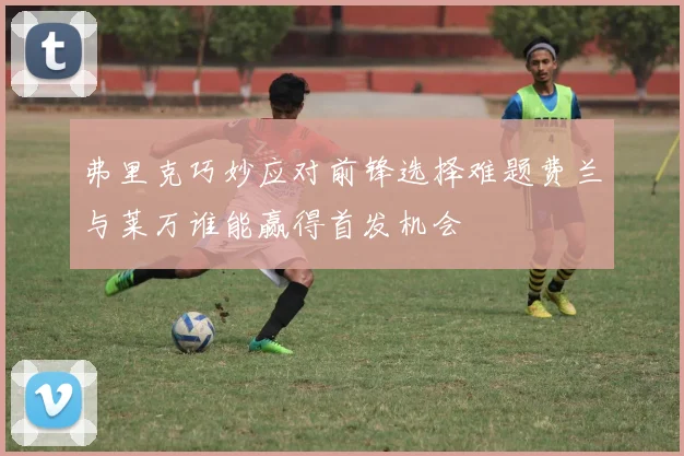 弗里克巧妙应对前锋选择难题费兰与莱万谁能赢得首发机会