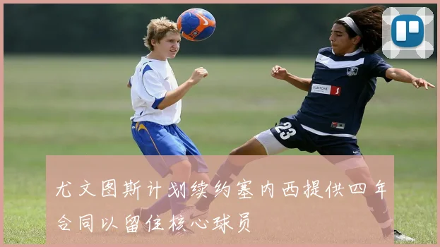 尤文图斯计划续约塞内西提供四年合同以留住核心球员