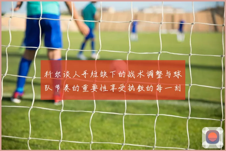 科尔谈人手短缺下的战术调整与球队节奏的重要性享受执教的每一刻