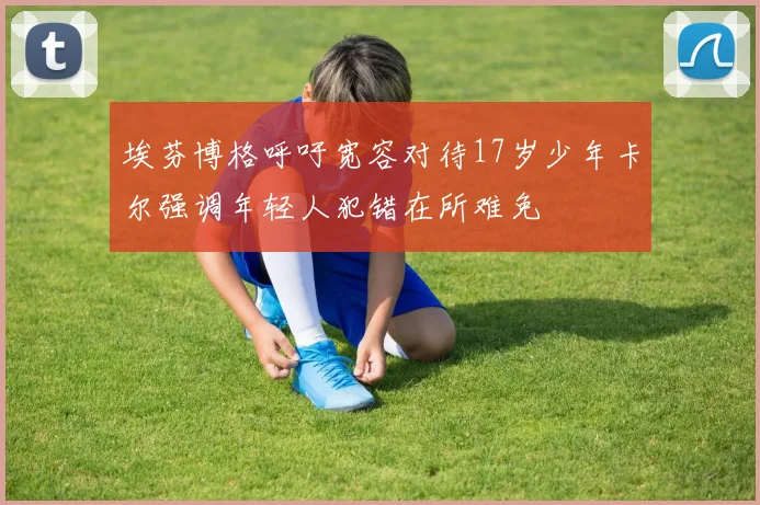 埃芬博格呼吁宽容对待17岁少年卡尔强调年轻人犯错在所难免