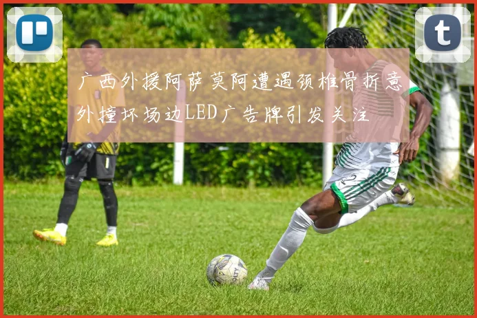 广西外援阿萨莫阿遭遇颈椎骨折意外撞坏场边LED广告牌引发关注