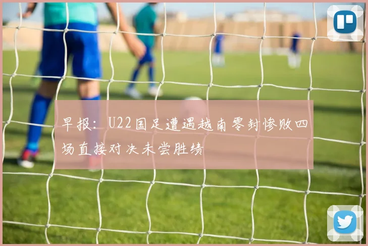 早报：U22国足遭遇越南零封惨败四场直接对决未尝胜绩